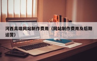 商水河西高端网站制作费用（网站制作费用及后期运营）