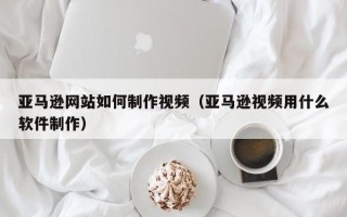 商水亚马逊网站如何制作视频（亚马逊视频用什么软件制作）